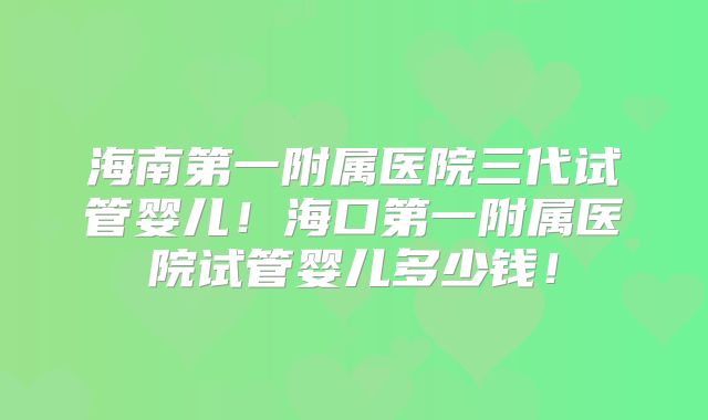 海南第一附属医院三代试管婴儿!海口第一附属医院试管婴儿多少钱!