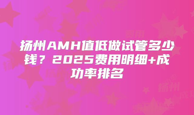 扬州AMH值低做试管多少钱？2025费用明细+成功率排名
