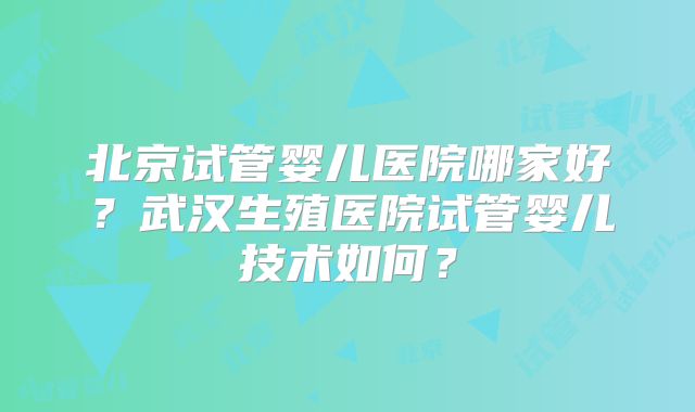 北京试管婴儿医院哪家好？武汉生殖医院试管婴儿技术如何？