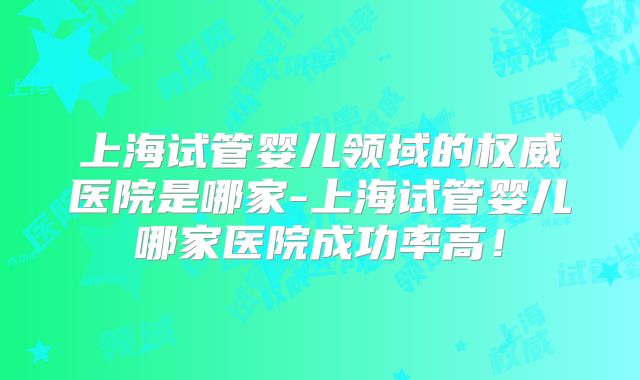 上海试管婴儿领域的权威医院是哪家-上海试管婴儿哪家医院成功率高！