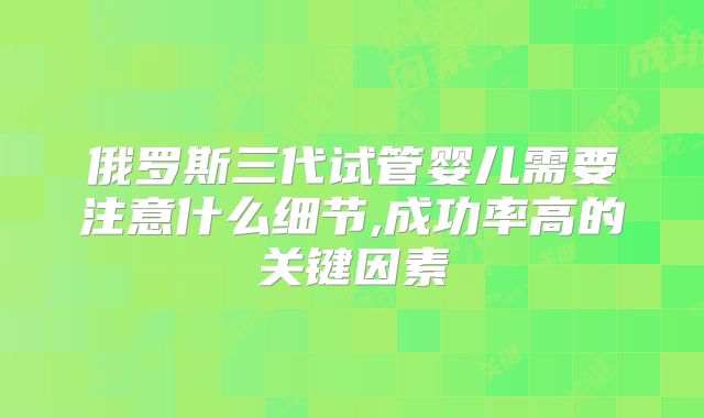 俄罗斯三代试管婴儿需要注意什么细节,成功率高的关键因素