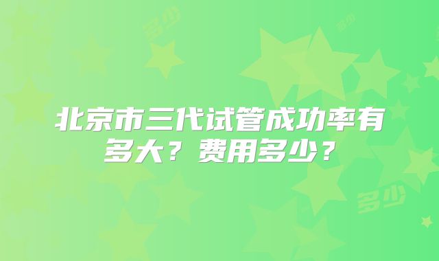 北京市三代试管成功率有多大?费用多少?
