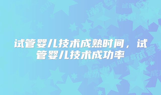 试管婴儿技术成熟时间，试管婴儿技术成功率