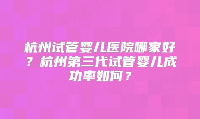 杭州试管婴儿医院哪家好？杭州第三代试管婴儿成功率如何？