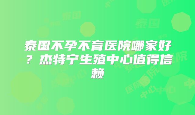 泰国不孕不育医院哪家好？杰特宁生殖中心值得信赖