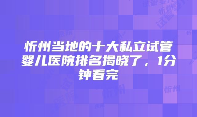 忻州当地的十大私立试管婴儿医院排名揭晓了，1分钟看完