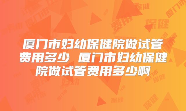 厦门市妇幼保健院做试管费用多少 厦门市妇幼保健院做试管费用多少啊
