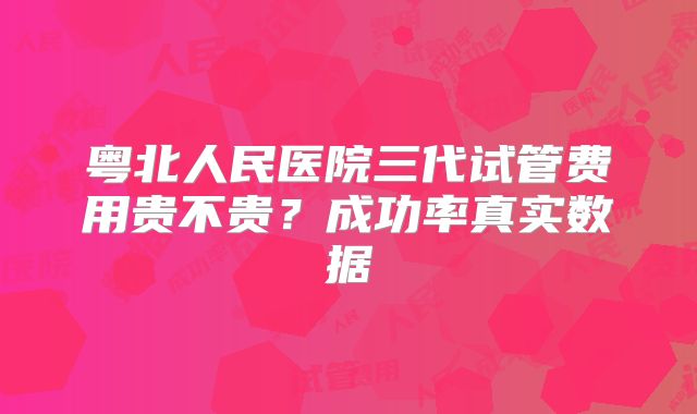 粤北人民医院三代试管费用贵不贵？成功率真实数据