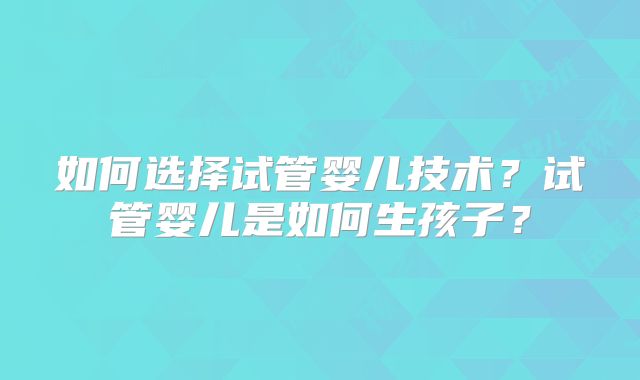 如何选择试管婴儿技术？试管婴儿是如何生孩子？