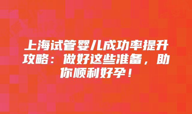 上海试管婴儿成功率提升攻略:做好这些准备,助你顺利好孕!