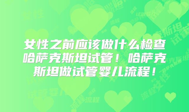 女性之前应该做什么检查哈萨克斯坦试管！哈萨克斯坦做试管婴儿流程！