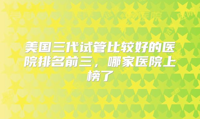 美国三代试管比较好的医院排名前三，哪家医院上榜了
