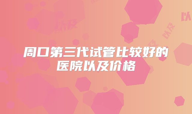 周口第三代试管比较好的医院以及价格