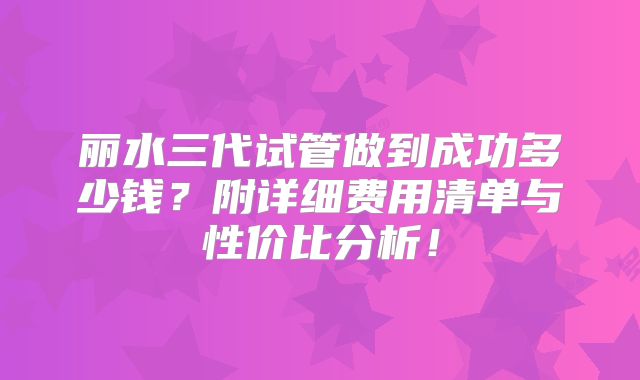 丽水三代试管做到成功多少钱？附详细费用清单与性价比分析！