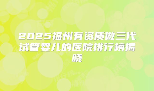 2025福州有资质做三代试管婴儿的医院排行榜揭晓