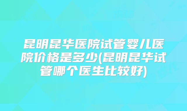昆明昆华医院试管婴儿医院价格是多少(昆明昆华试管哪个医生比较好)