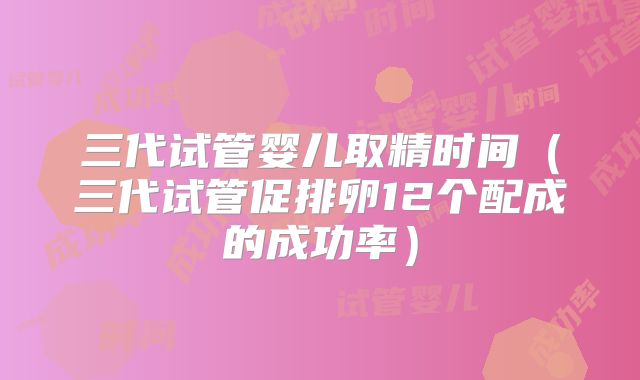 三代试管婴儿取精时间（三代试管促排卵12个配成的成功率）