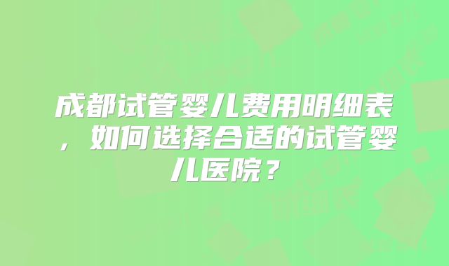 成都试管婴儿费用明细表,如何选择合适的试管婴儿医院?