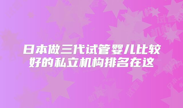 日本做三代试管婴儿比较好的私立机构排名在这