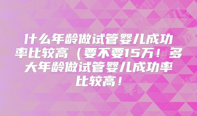 什么年龄做试管婴儿成功率比较高(要不要15万!多大年龄做试管婴儿成功率比较高!