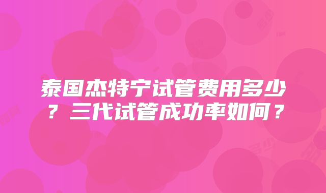 泰国杰特宁试管费用多少？三代试管成功率如何？