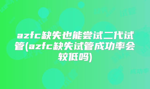 azfc缺失也能尝试二代试管(azfc缺失试管成功率会较低吗)