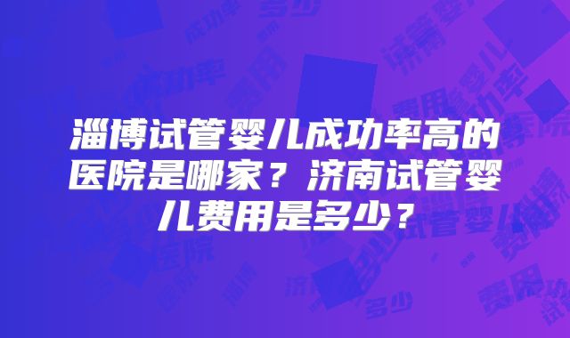淄博试管婴儿成功率高的医院是哪家？济南试管婴儿费用是多少？