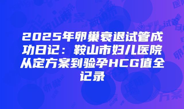 2025年卵巢衰退试管成功日记：鞍山市妇儿医院从定方案到验孕HCG值全记录