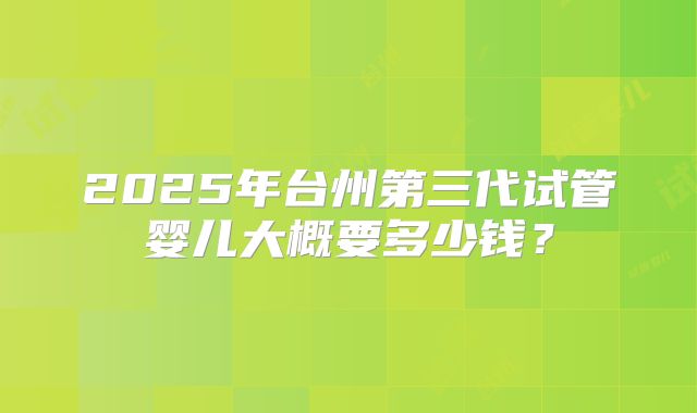 2025年台州第三代试管婴儿大概要多少钱？