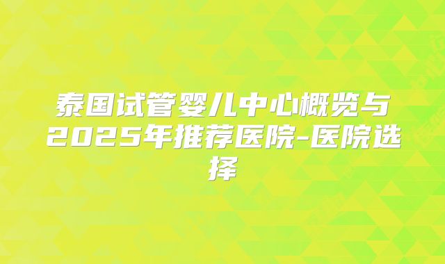 泰国试管婴儿中心概览与2025年推荐医院-医院选择