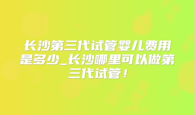 长沙第三代试管婴儿费用是多少_长沙哪里可以做第三代试管!