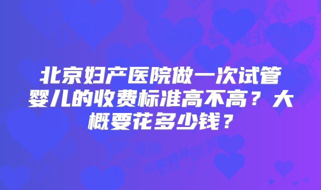 北京妇产医院做一次试管婴儿的收费标准高不高？大概要花多少钱？
