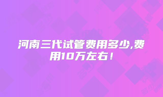 河南三代试管费用多少,费用10万左右！