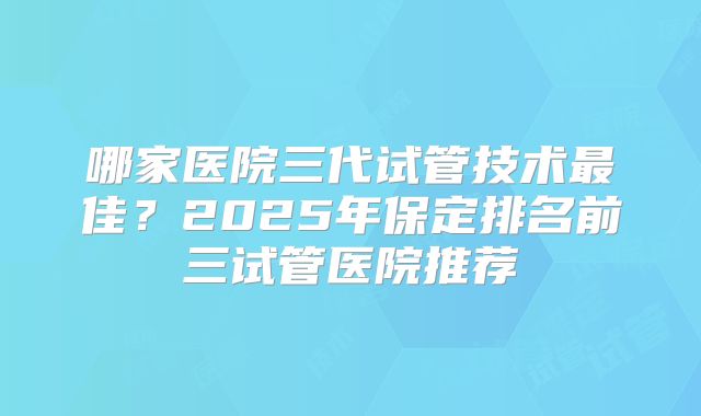 哪家医院三代试管技术最佳？2025年保定排名前三试管医院推荐