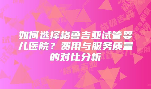 如何选择格鲁吉亚试管婴儿医院？费用与服务质量的对比分析