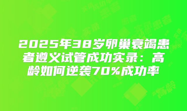 2025年38岁卵巢衰竭患者遵义试管成功实录：高龄如何逆袭70%成功率