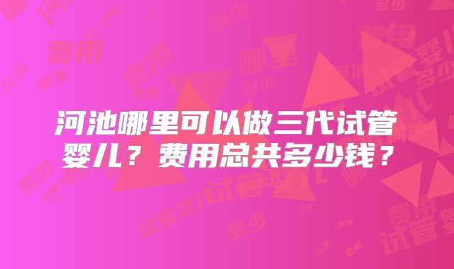 河池哪里可以做三代试管婴儿？费用总共多少钱？