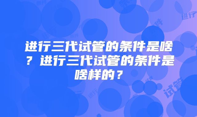 进行三代试管的条件是啥?进行三代试管的条件是啥样的?