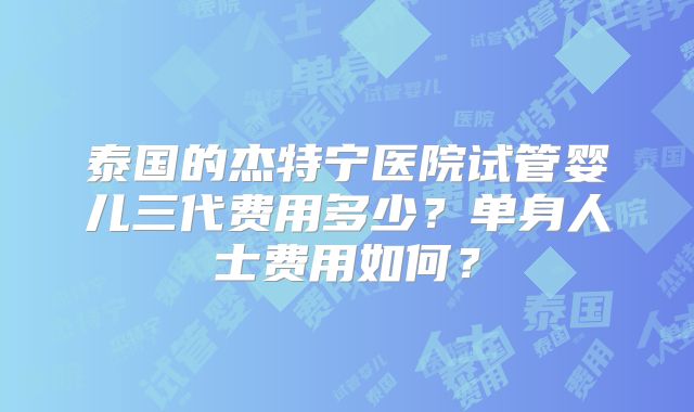 泰国的杰特宁医院试管婴儿三代费用多少？单身人士费用如何？