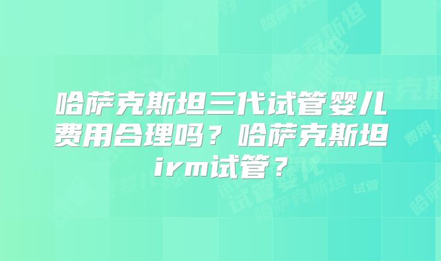 哈萨克斯坦三代试管婴儿费用合理吗？哈萨克斯坦irm试管？