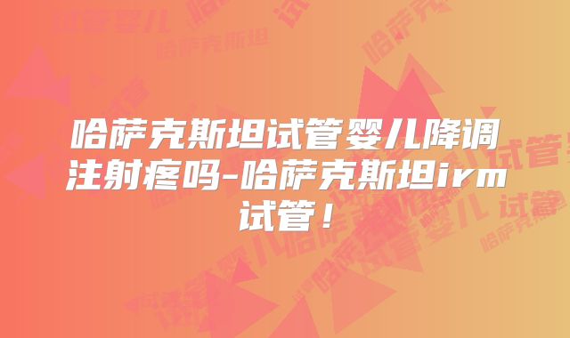哈萨克斯坦试管婴儿降调注射疼吗-哈萨克斯坦irm试管！