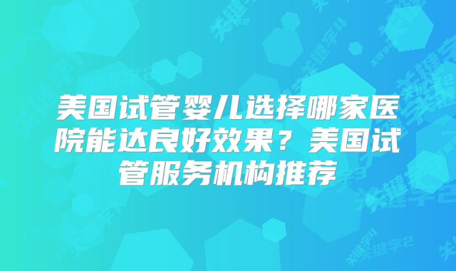 美国试管婴儿选择哪家医院能达良好效果?美国试管服务机构推荐