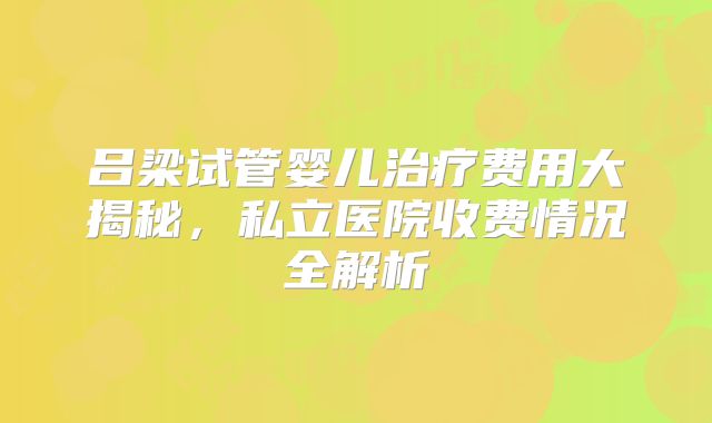 吕梁试管婴儿治疗费用大揭秘，私立医院收费情况全解析