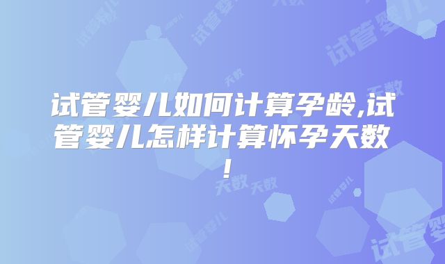 试管婴儿如何计算孕龄,试管婴儿怎样计算怀孕天数！