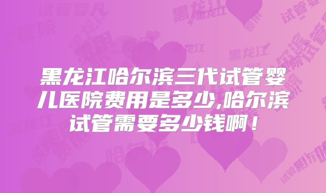 黑龙江哈尔滨三代试管婴儿医院费用是多少,哈尔滨试管需要多少钱啊！