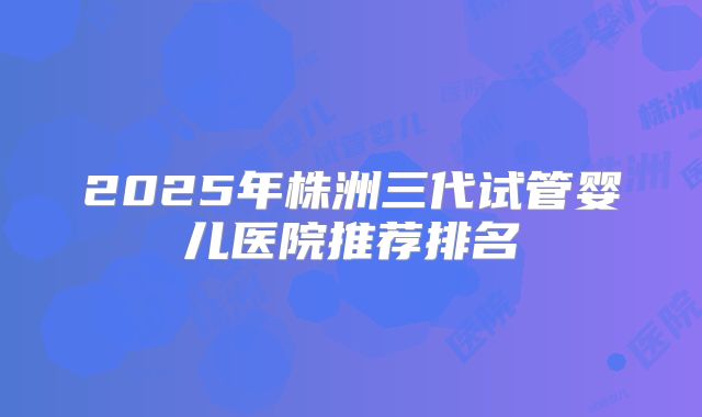 2025年株洲三代试管婴儿医院推荐排名