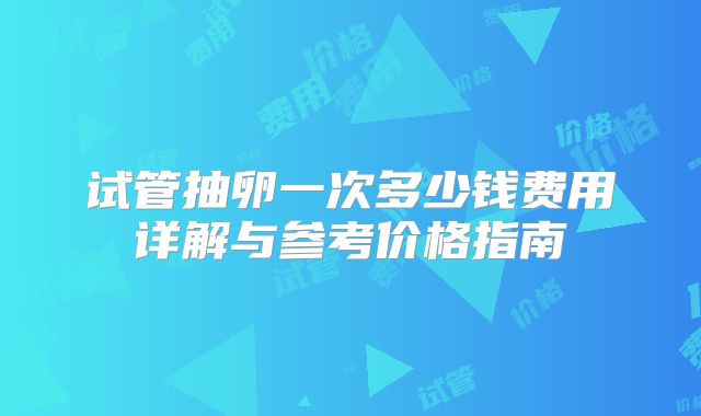 试管抽卵一次多少钱费用详解与参考价格指南