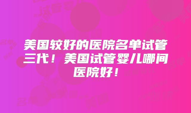 美国较好的医院名单试管三代！美国试管婴儿哪间医院好！