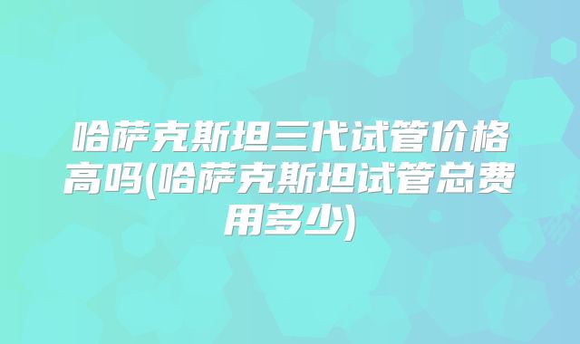 哈萨克斯坦三代试管价格高吗(哈萨克斯坦试管总费用多少)