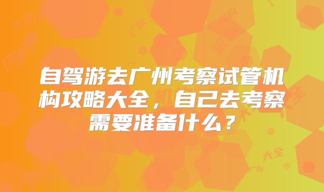 自驾游去广州考察试管机构攻略大全，自己去考察需要准备什么？